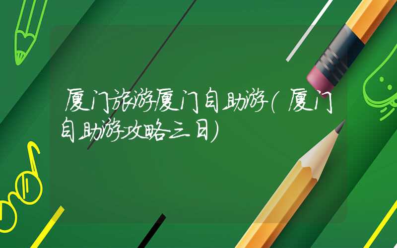 厦门旅游厦门自助游（厦门自助游攻略三日）