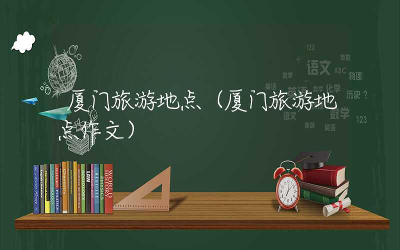 厦门旅游地点（厦门旅游地点作文）