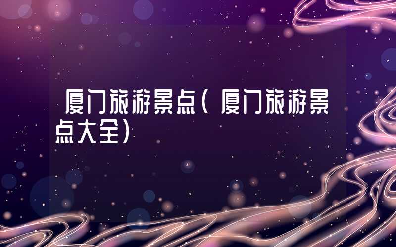 厦门旅游景点（厦门旅游景点大全）