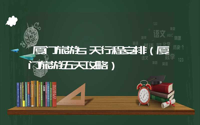 厦门旅游5天行程安排（厦门旅游五天攻略）