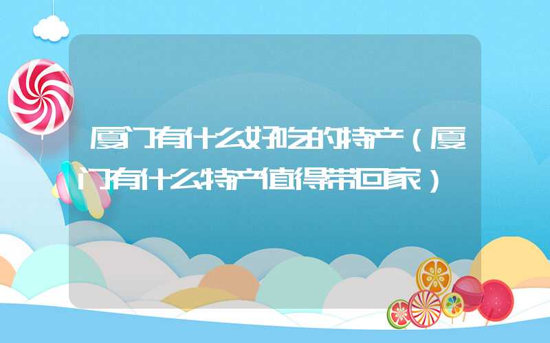 厦门有什么好吃的特产（厦门有什么特产值得带回家）