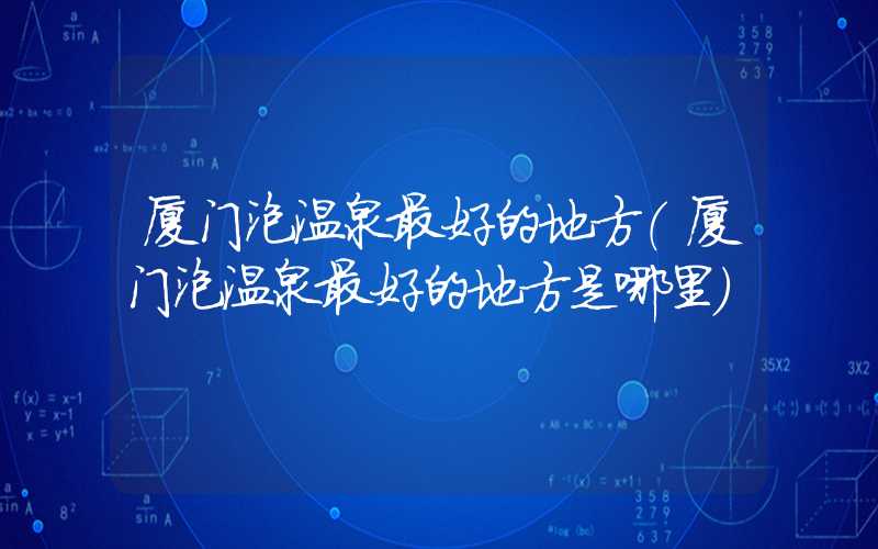 厦门泡温泉最好的地方(厦门泡温泉最好的地方是哪里)