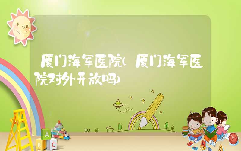 厦门海军医院（厦门海军医院对外开放吗）
