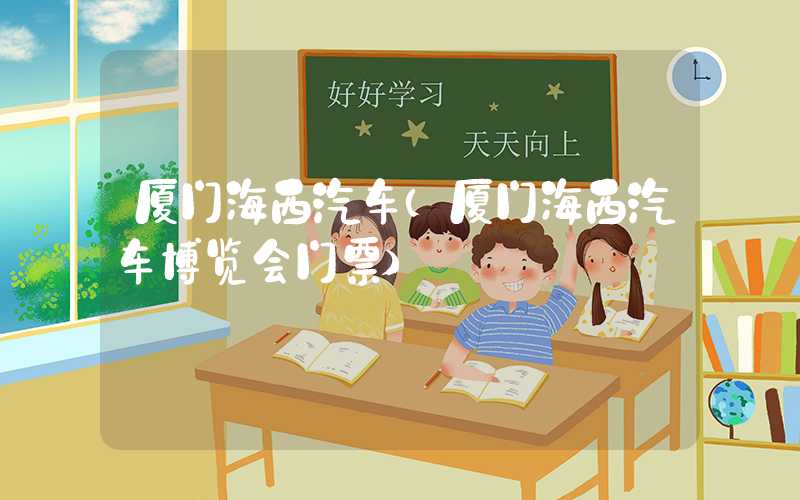 厦门海西汽车(厦门海西汽车博览会门票)