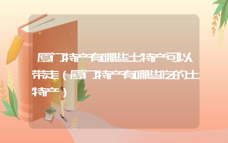 厦门特产有哪些土特产可以带走（厦门特产有哪些吃的土特产）