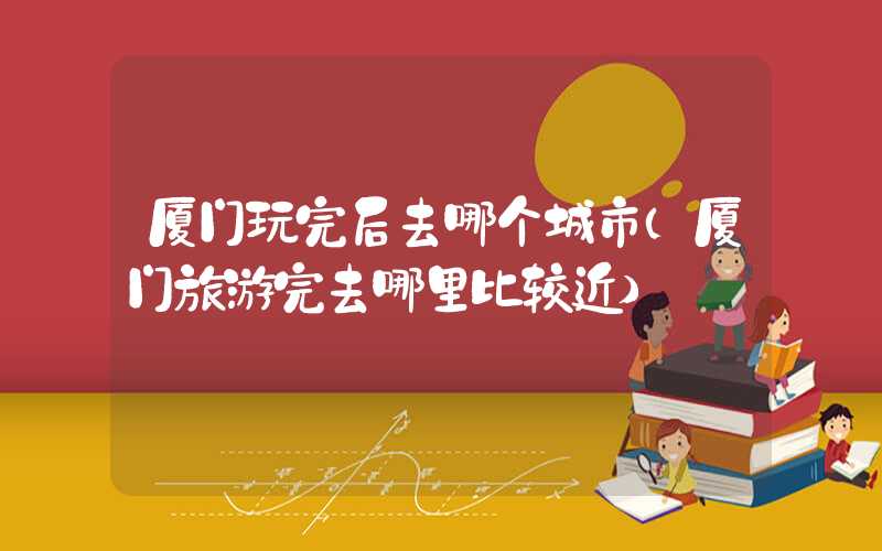 厦门玩完后去哪个城市（厦门旅游完去哪里比较近）