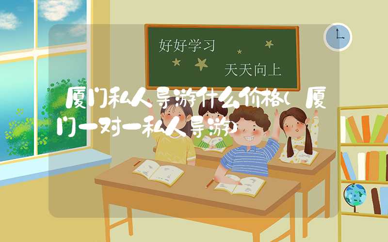 厦门私人导游什么价格（厦门一对一私人导游）