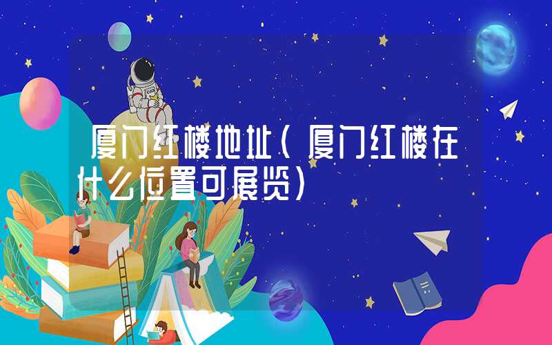 厦门红楼地址（厦门红楼在什么位置可展览）