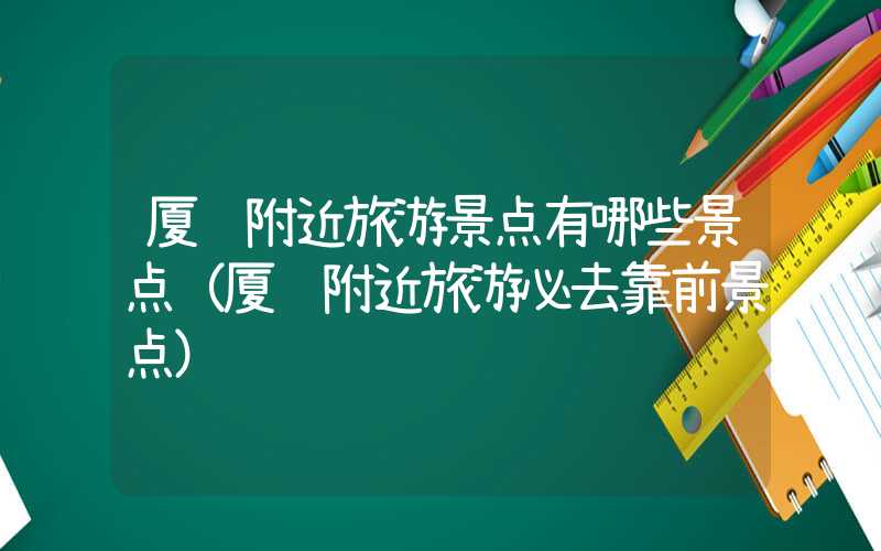 厦门附近旅游景点有哪些景点（厦门附近旅游必去靠前景点）