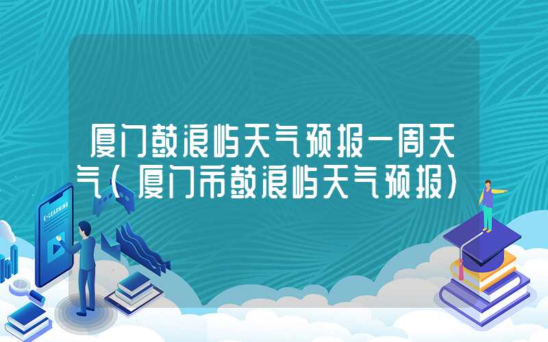 厦门鼓浪屿天气预报一周天气（厦门市鼓浪屿天气预报）