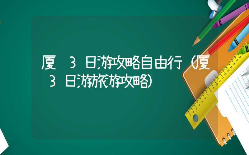 厦门3日游攻略自由行(厦门3日游旅游攻略)