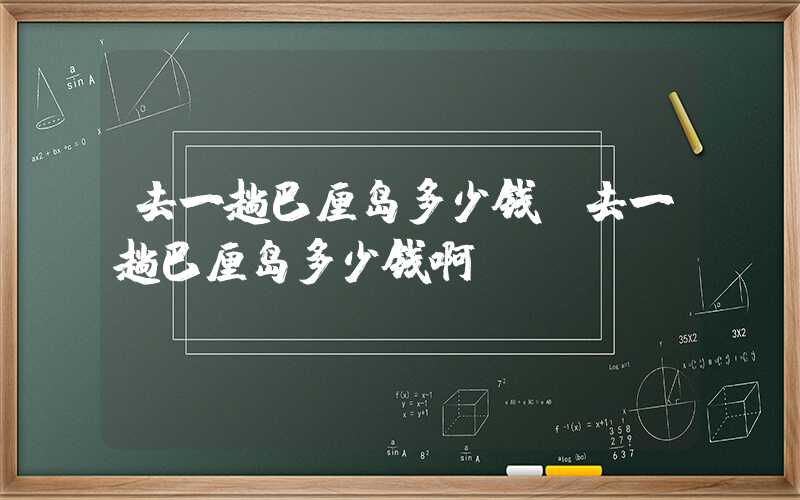 去一趟巴厘岛多少钱（去一趟巴厘岛多少钱啊）