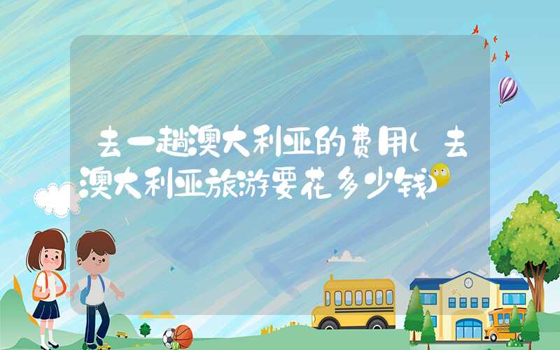 去一趟澳大利亚的费用（去澳大利亚旅游要花多少钱）