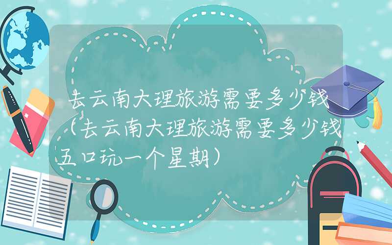 去云南大理旅游需要多少钱（去云南大理旅游需要多少钱五口玩一个星期）