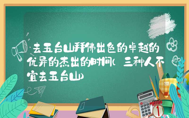 去五台山拜佛出色的卓越的优异的杰出的时间（三种人不宜去五台山）
