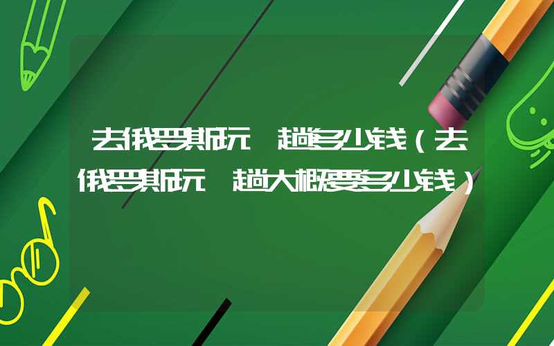 去俄罗斯玩一趟多少钱（去俄罗斯玩一趟大概要多少钱）