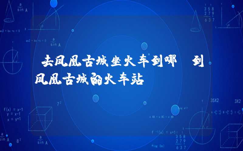 去凤凰古城坐火车到哪（到凤凰古城的火车站）