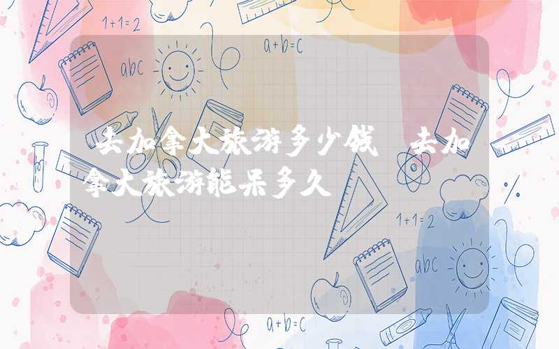 去加拿大旅游多少钱（去加拿大旅游能呆多久）