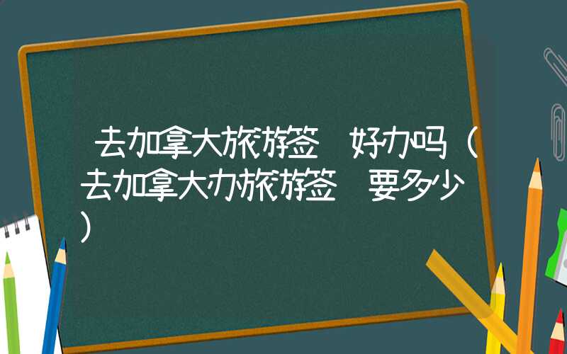 去加拿大旅游签证好办吗（去加拿大办旅游签证要多少钱）