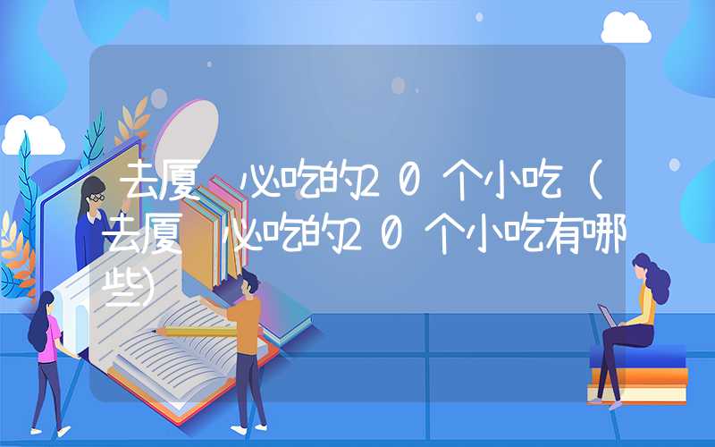 去厦门必吃的20个小吃（去厦门必吃的20个小吃有哪些）
