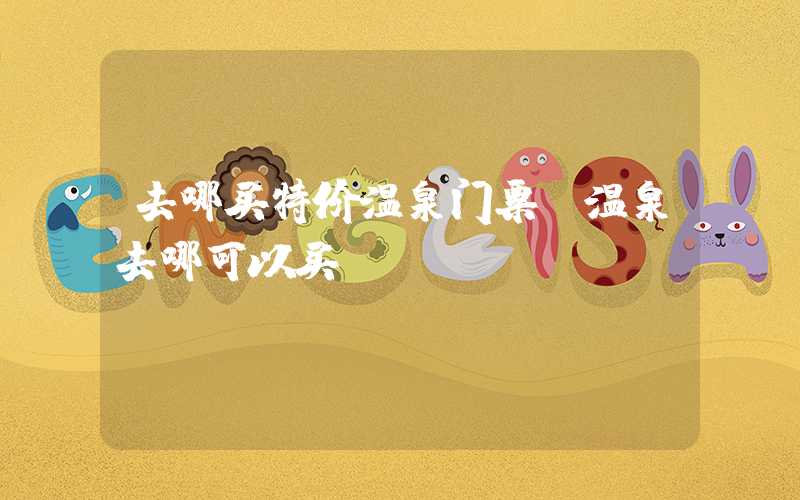 去哪买特价温泉门票（温泉去哪可以买）