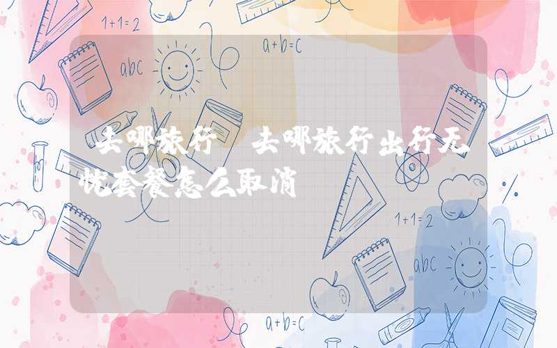 去哪旅行（去哪旅行出行无忧套餐怎么取消）