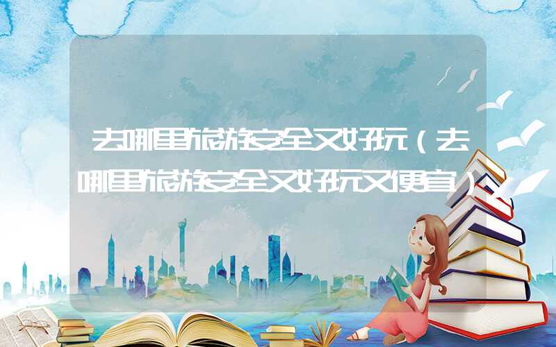 去哪里旅游安全又好玩（去哪里旅游安全又好玩又便宜）