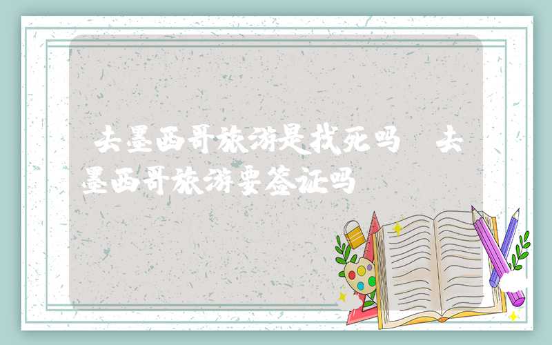去墨西哥旅游是找死吗（去墨西哥旅游要签证吗）