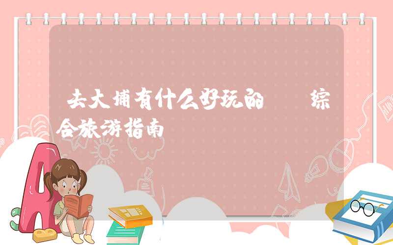 去大埔有什么好玩的? 综合旅游指南