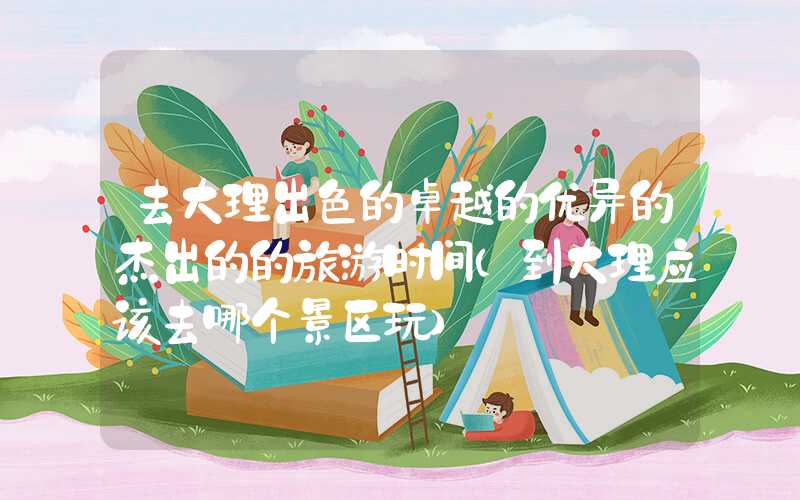 去大理出色的卓越的优异的杰出的的旅游时间(到大理应该去哪个景区玩)