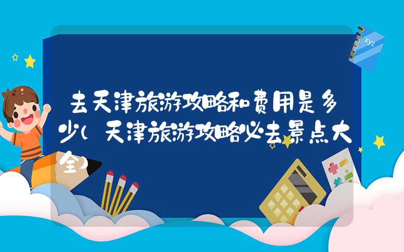 去天津旅游攻略和费用是多少（天津旅游攻略必去景点大全）
