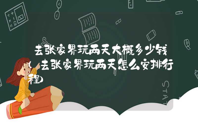 去张家界玩两天大概多少钱（去张家界玩两天怎么安排行程）