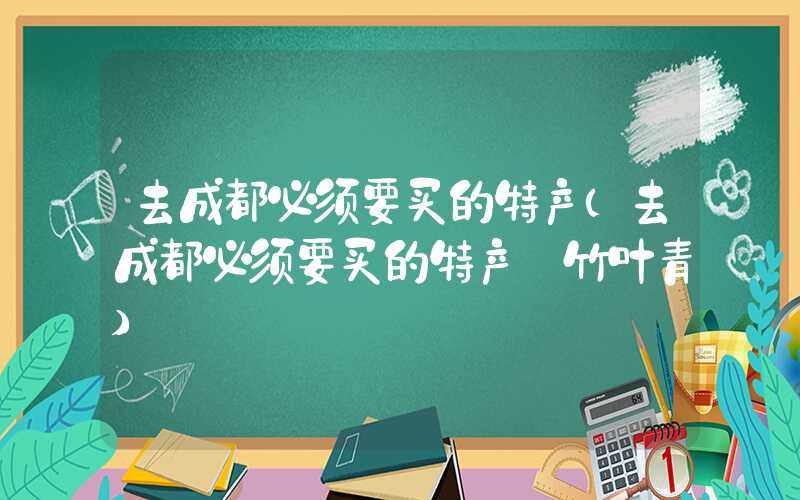 去成都必须要买的特产（去成都必须要买的特产 竹叶青）