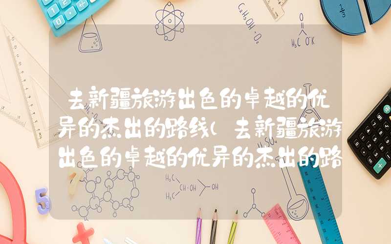 去新疆旅游出色的卓越的优异的杰出的路线(去新疆旅游出色的卓越的优异的杰出的路线图)
