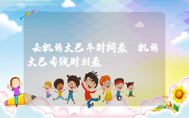 去机场大巴车时间表（机场大巴专线时刻表）