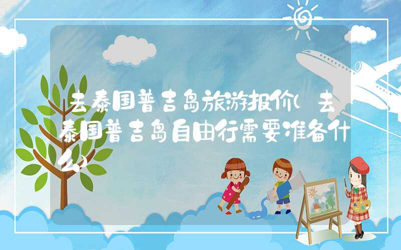 去泰国普吉岛旅游报价（去泰国普吉岛自由行需要准备什么）