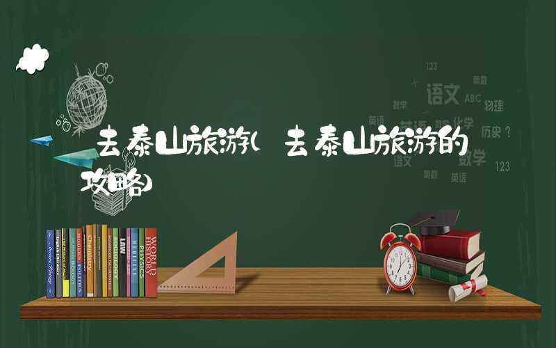 去泰山旅游（去泰山旅游的攻略）