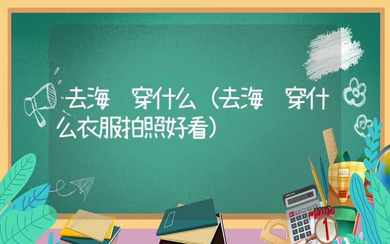 去海边穿什么（去海边穿什么衣服拍照好看）