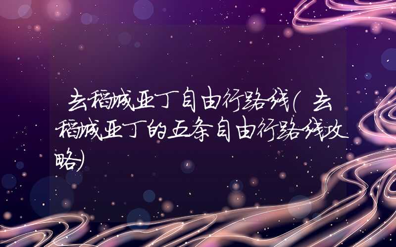 去稻城亚丁自由行路线（去稻城亚丁的五条自由行路线攻略）