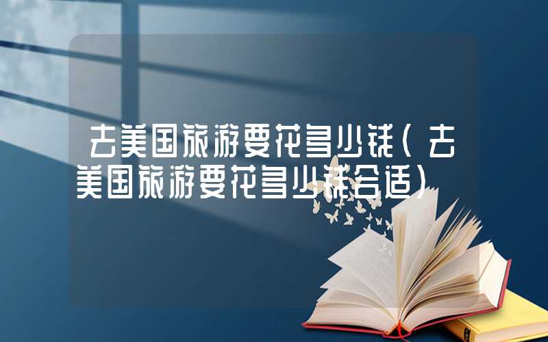 去美国旅游要花多少钱(去美国旅游要花多少钱合适)