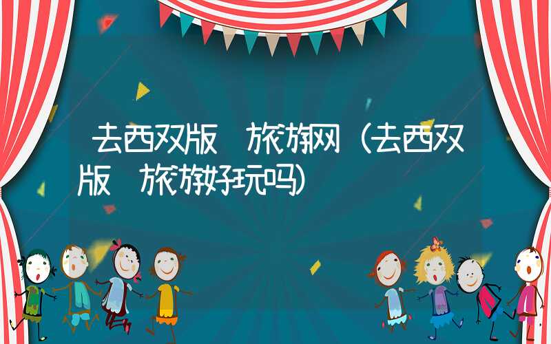 去西双版纳旅游网（去西双版纳旅游好玩吗）