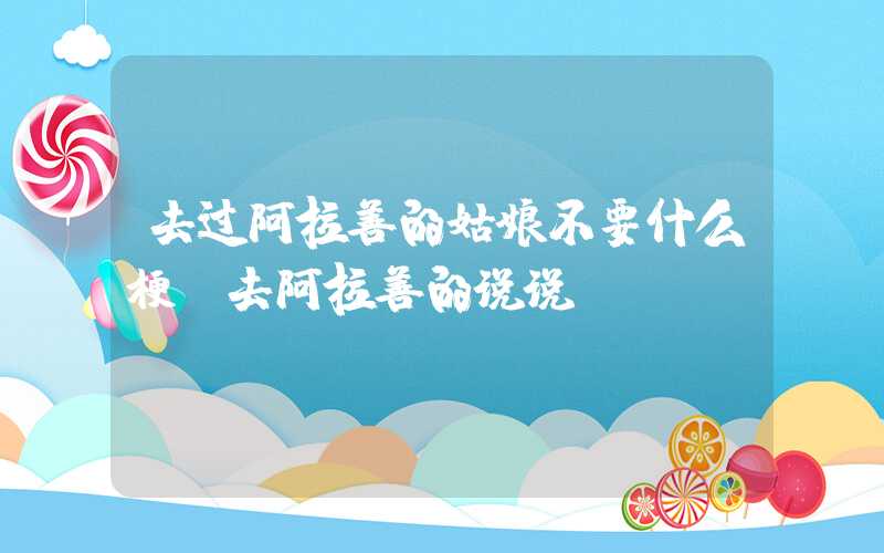 去过阿拉善的姑娘不要什么梗（去阿拉善的说说）