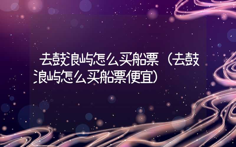 去鼓浪屿怎么买船票（去鼓浪屿怎么买船票便宜）