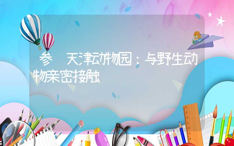 参观天津动物园：与野生动物亲密接触