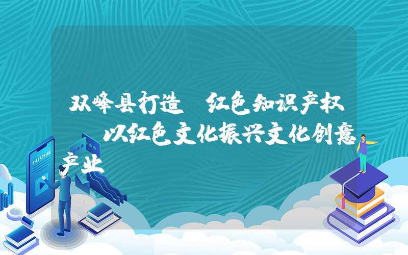 双峰县打造“红色知识产权”:以红色文化振兴文化创意产业。