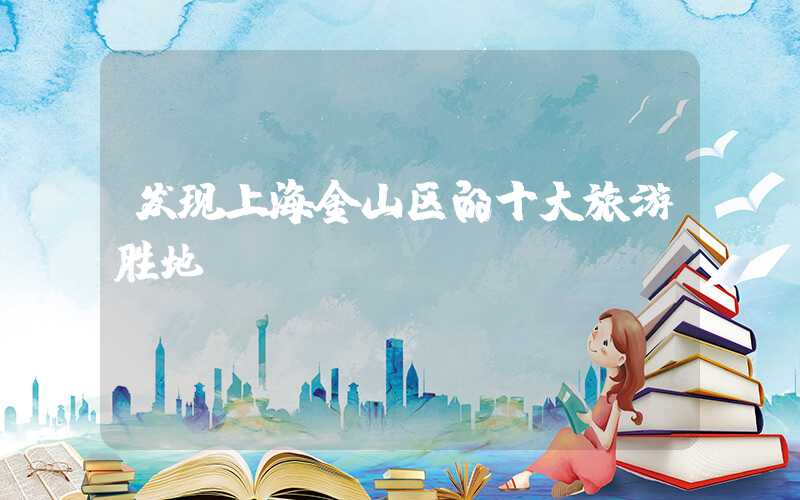 发现上海金山区的十大旅游胜地