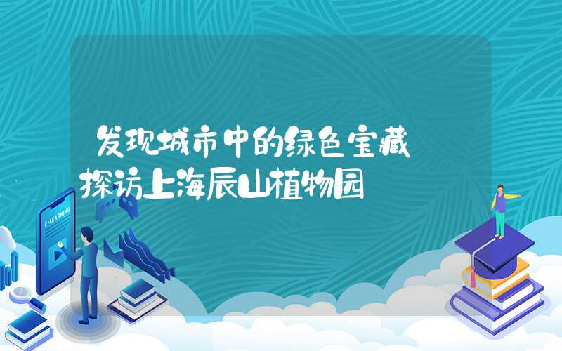 发现城市中的绿色宝藏——探访上海辰山植物园