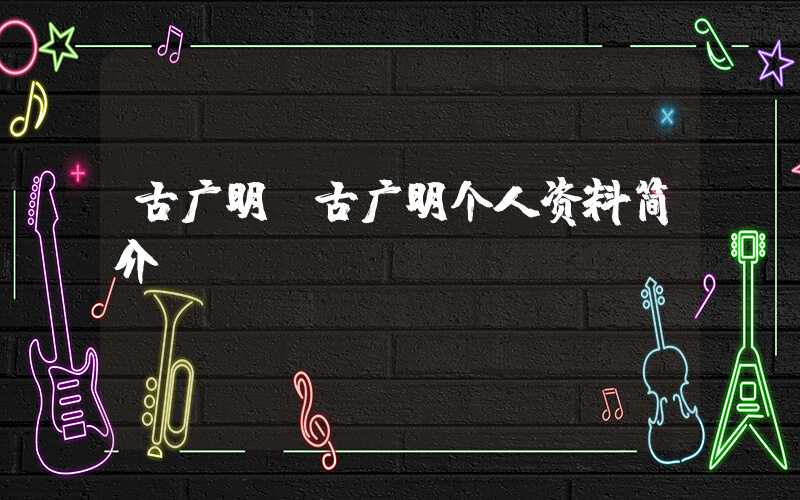 古广明(古广明个人资料简介)