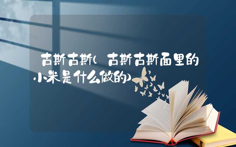 古斯古斯（古斯古斯面里的小米是什么做的）