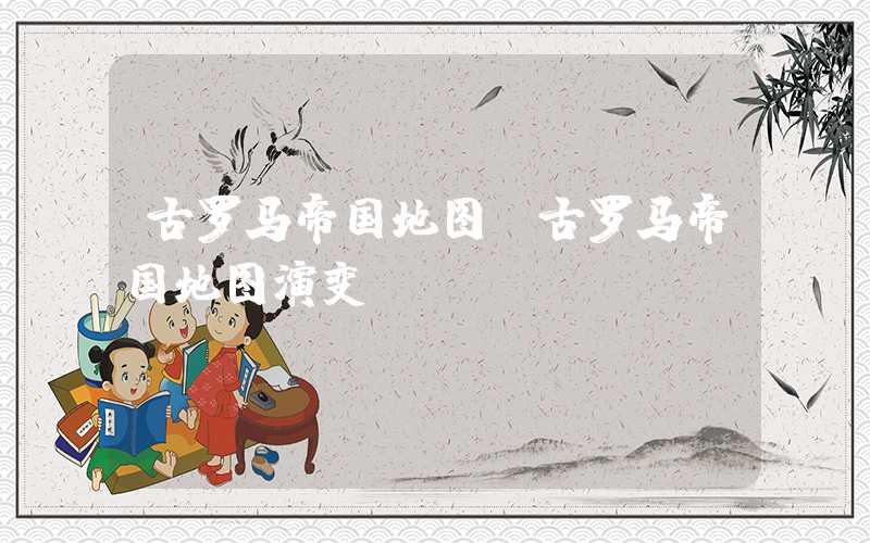 古罗马帝国地图（古罗马帝国地图演变）